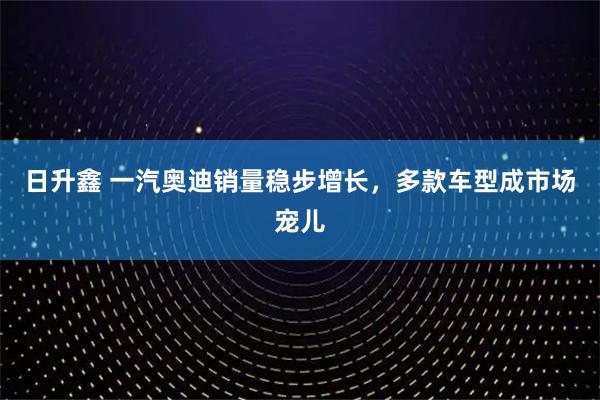 日升鑫 一汽奥迪销量稳步增长，多款车型成市场宠儿