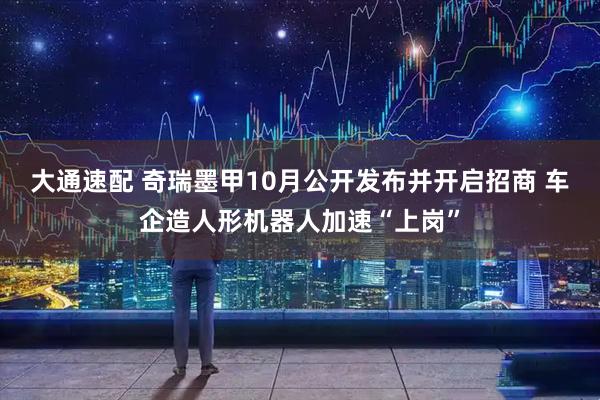 大通速配 奇瑞墨甲10月公开发布并开启招商 车企造人形机器人加速“上岗”