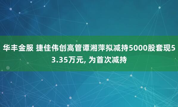 华丰金服 捷佳伟创高管谭湘萍拟减持5000股套现53.35万元, 为首次减持