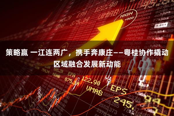 策略赢 一江连两广，携手奔康庄——粤桂协作撬动区域融合发展新动能