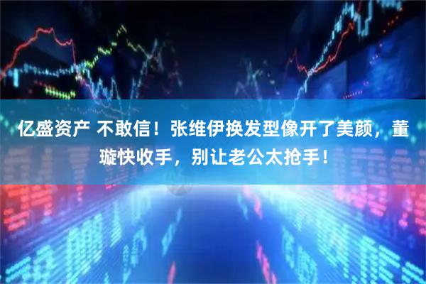 亿盛资产 不敢信！张维伊换发型像开了美颜，董璇快收手，别让老公太抢手！