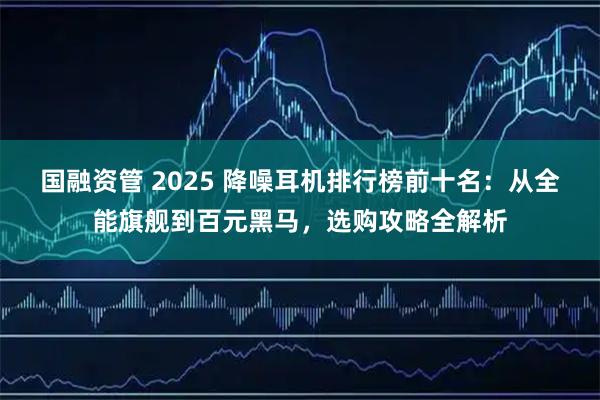 国融资管 2025 降噪耳机排行榜前十名：从全能旗舰到百元黑马，选购攻略全解析