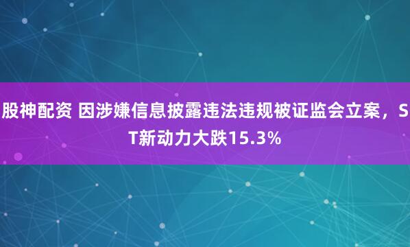 股神配资 因涉嫌信息披露违法违规被证监会立案，ST新动力大跌15.3%