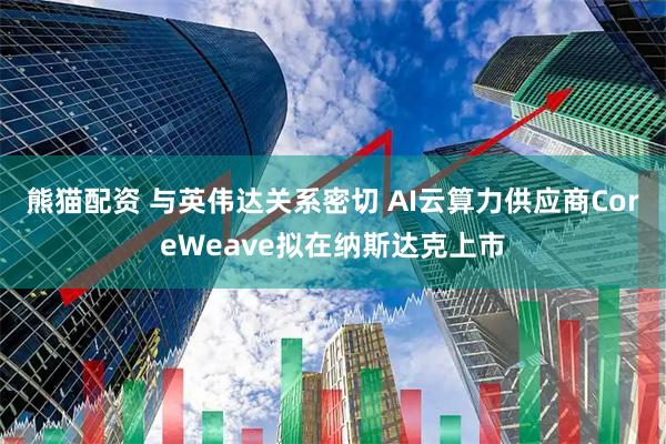 熊猫配资 与英伟达关系密切 AI云算力供应商CoreWeave拟在纳斯达克上市