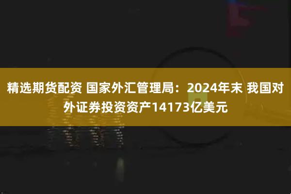 精选期货配资 国家外汇管理局：2024年末 我国对外证券投资资产14173亿美元