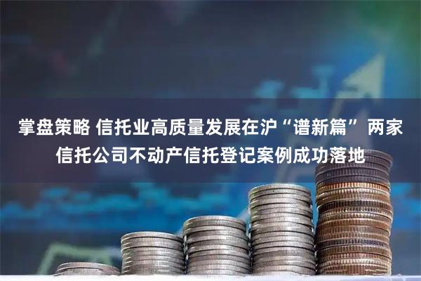 掌盘策略 信托业高质量发展在沪“谱新篇” 两家信托公司不动产信托登记案例成功落地