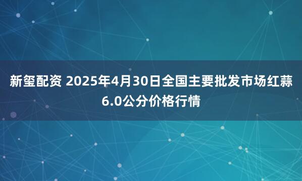新玺配资 2025年4月30日全国主要批发市场红蒜6.0公分价格行情