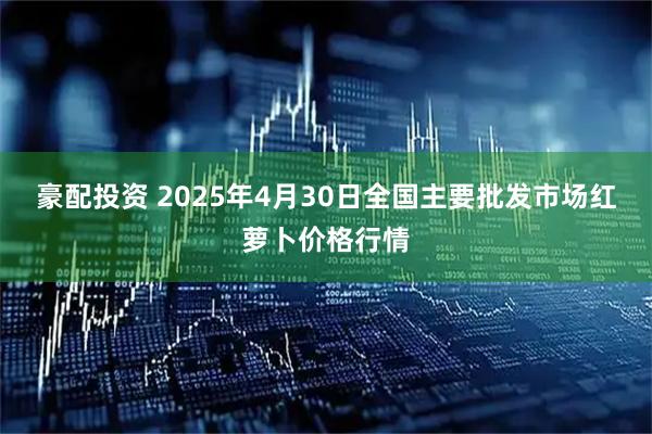 豪配投资 2025年4月30日全国主要批发市场红萝卜价格行情