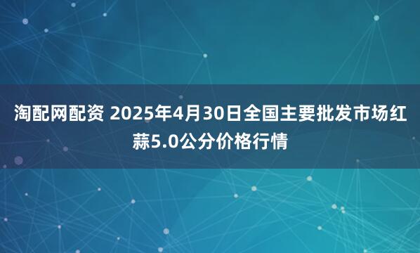 淘配网配资 2025年4月30日全国主要批发市场红蒜5.0公分价格行情