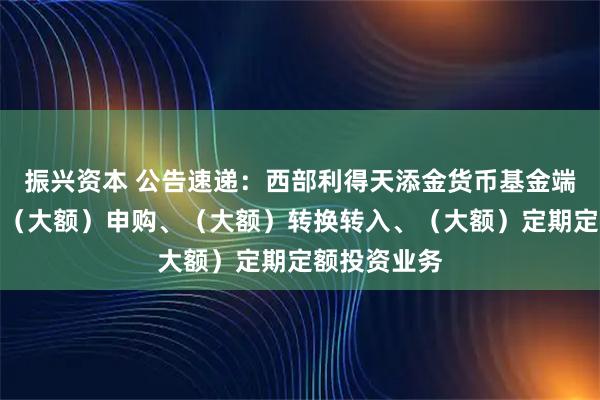 振兴资本 公告速递：西部利得天添金货币基金端午节前调整（大额）申购、（大额）转换转入、（大额）定期定额投资业务
