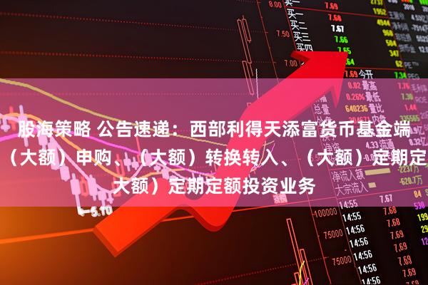 股海策略 公告速递：西部利得天添富货币基金端午节前调整（大额）申购、（大额）转换转入、（大额）定期定额投资业务