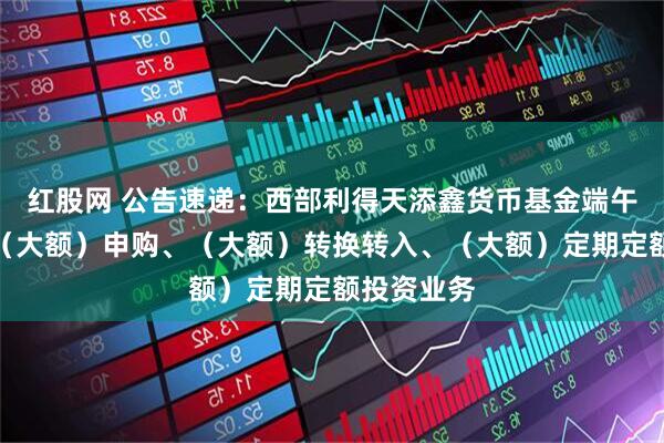 红股网 公告速递：西部利得天添鑫货币基金端午节前调整（大额）申购、（大额）转换转入、（大额）定期定额投资业务
