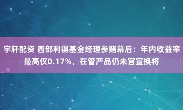 宇轩配资 西部利得基金经理参赌幕后：年内收益率最高仅0.17%，在管产品仍未官宣换将