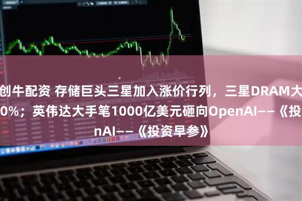 创牛配资 存储巨头三星加入涨价行列，三星DRAM大幅提价30%；英伟达大手笔1000亿美元砸向OpenAI——《投资早参》