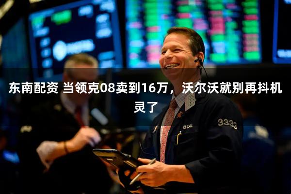 东南配资 当领克08卖到16万，沃尔沃就别再抖机灵了