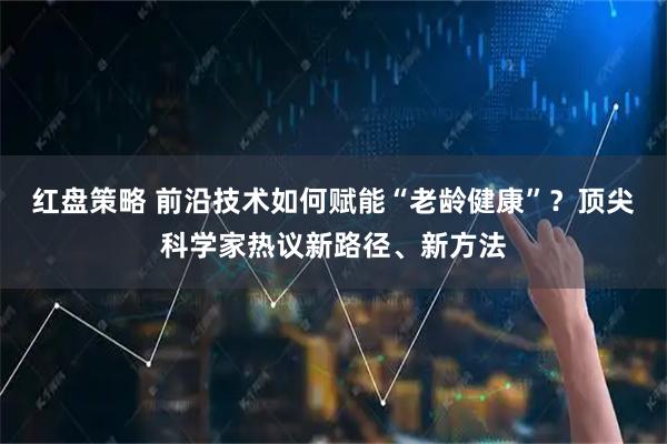 红盘策略 前沿技术如何赋能“老龄健康”？顶尖科学家热议新路径、新方法