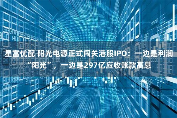 星富优配 阳光电源正式闯关港股IPO：一边是利润“阳光”，一边是297亿应收账款高悬