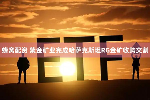 蜂窝配资 紫金矿业完成哈萨克斯坦RG金矿收购交割
