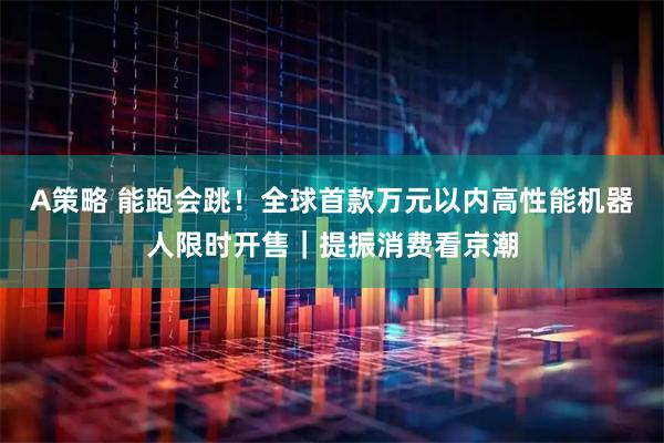 A策略 能跑会跳！全球首款万元以内高性能机器人限时开售｜提振消费看京潮
