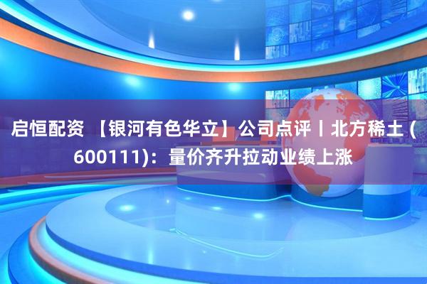 启恒配资 【银河有色华立】公司点评丨北方稀土 (600111)：量价齐升拉动业绩上涨