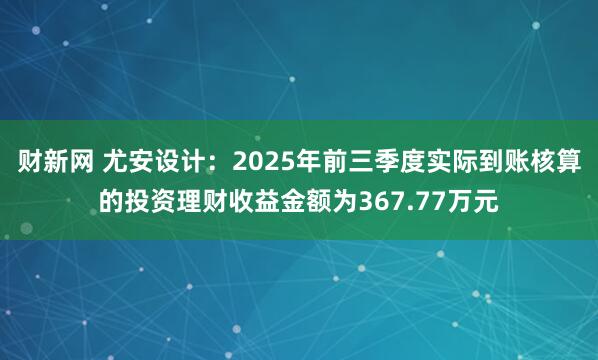 财新网 尤安设计：2025年前三季度实际到账核算的投资理财收益金额为367.77万元
