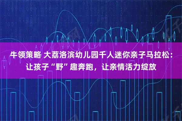 牛领策略 大荔洛滨幼儿园千人迷你亲子马拉松：让孩子“野”趣奔跑，让亲情活力绽放