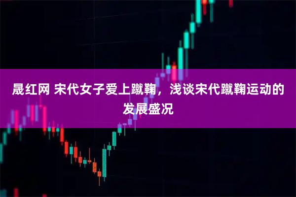 晟红网 宋代女子爱上蹴鞠，浅谈宋代蹴鞠运动的发展盛况