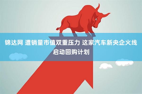 锦达网 遭销量市值双重压力 这家汽车新央企火线启动回购计划