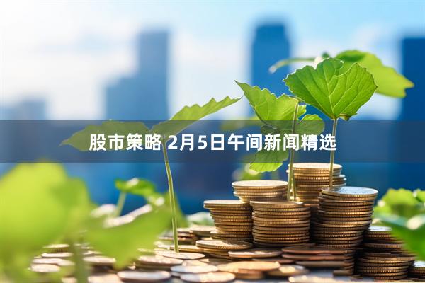 股市策略 2月5日午间新闻精选