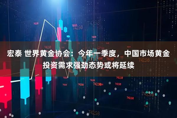 宏泰 世界黄金协会：今年一季度，中国市场黄金投资需求强劲态势或将延续