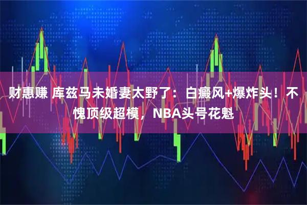 财惠赚 库兹马未婚妻太野了：白癜风+爆炸头！不愧顶级超模，NBA头号花魁