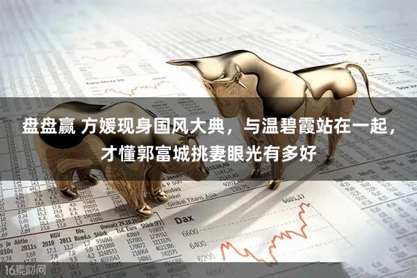 盘盘赢 方媛现身国风大典，与温碧霞站在一起，才懂郭富城挑妻眼光有多好