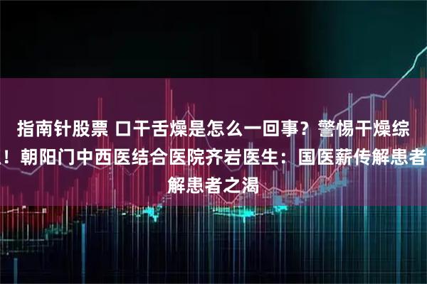 指南针股票 口干舌燥是怎么一回事？警惕干燥综合征！朝阳门中西医结合医院齐岩医生：国医薪传解患者之渴