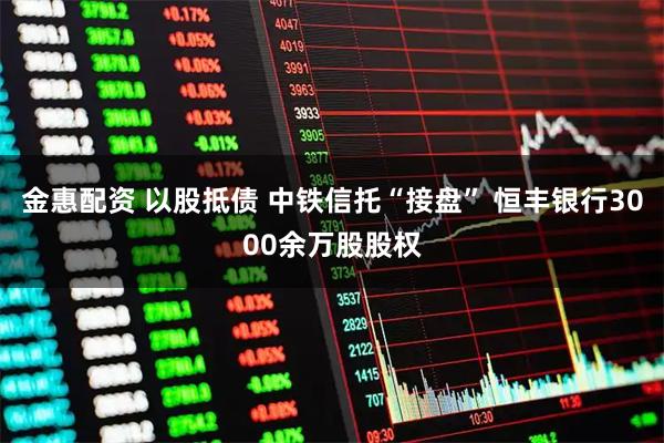金惠配资 以股抵债 中铁信托“接盘” 恒丰银行3000余万股股权