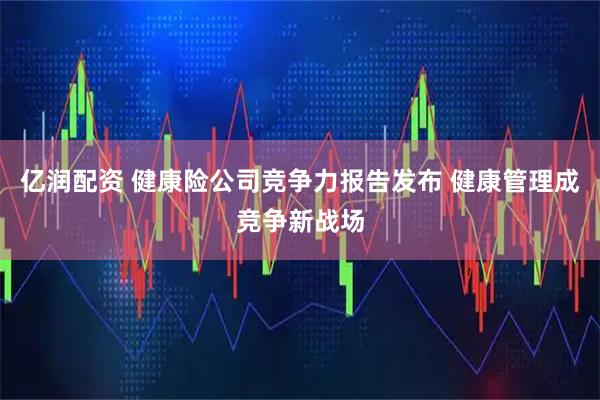 亿润配资 健康险公司竞争力报告发布 健康管理成竞争新战场