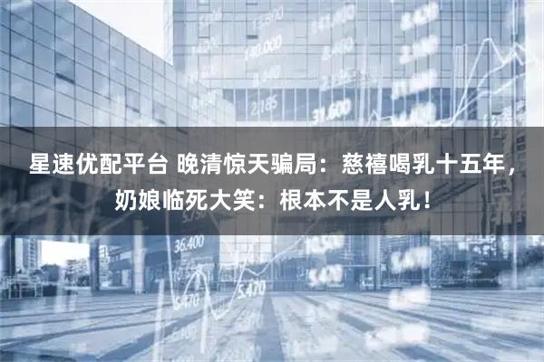 星速优配平台 晚清惊天骗局：慈禧喝乳十五年，奶娘临死大笑：根本不是人乳！
