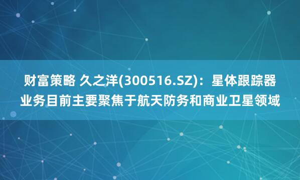 财富策略 久之洋(300516.SZ)：星体跟踪器业务目前主要聚焦于航天防务和商业卫星领域
