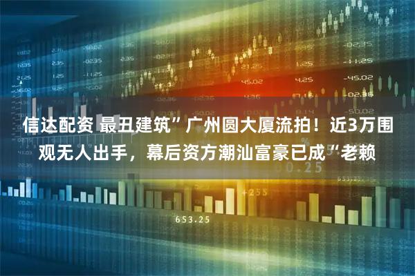信达配资 最丑建筑”广州圆大厦流拍！近3万围观无人出手，幕后资方潮汕富豪已成“老赖