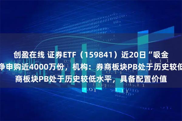 创盈在线 证券ETF（159841）近20日“吸金”超64亿元，昨日获净申购近4000万份，机构：券商板块PB处于历史较低水平，具备配置价值