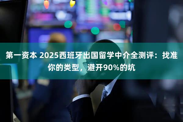 第一资本 2025西班牙出国留学中介全测评：找准你的类型，避开90%的坑
