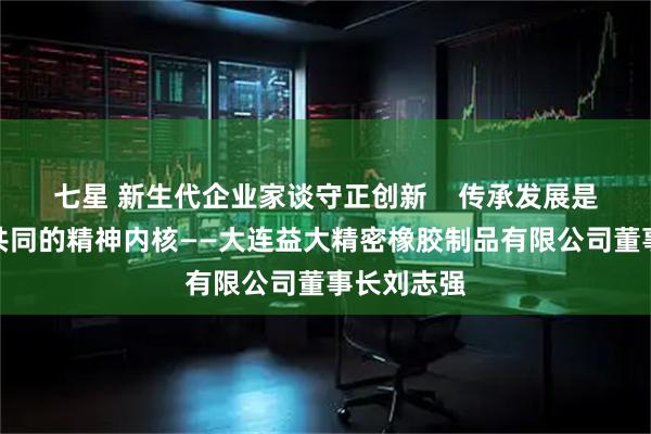 七星 新生代企业家谈守正创新    传承发展是成功企业共同的精神内核——大连益大精密橡胶制品有限公司董事长刘志强