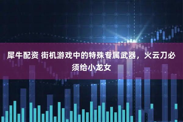 犀牛配资 街机游戏中的特殊专属武器，火云刀必须给小龙女