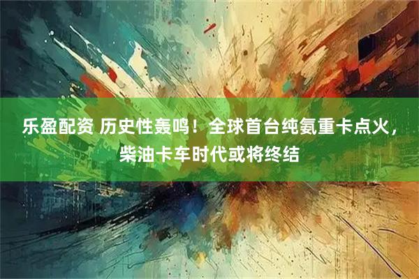 乐盈配资 历史性轰鸣！全球首台纯氨重卡点火，柴油卡车时代或将终结